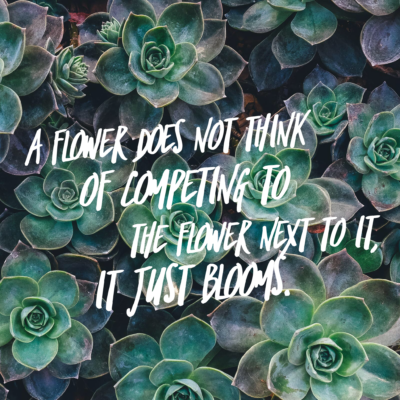 A flower does not think of competing to the flower next to it, it just blooms. 